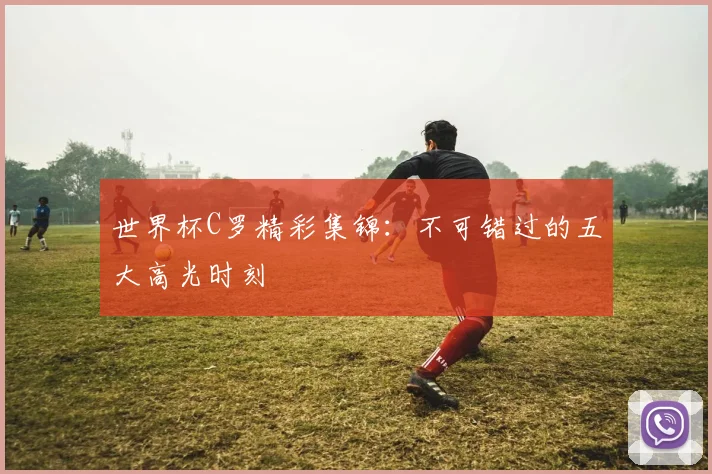 世界杯C罗精彩集锦：不可错过的五大高光时刻