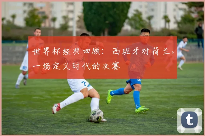 世界杯经典回顾：西班牙对荷兰，一场定义时代的决赛