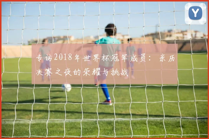 专访2018年世界杯冠军成员:亲历决赛之夜的荣耀与挑战
