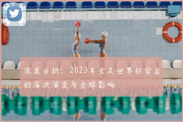 深度分析：2023年女足世界杯背后的届次演变与全球影响