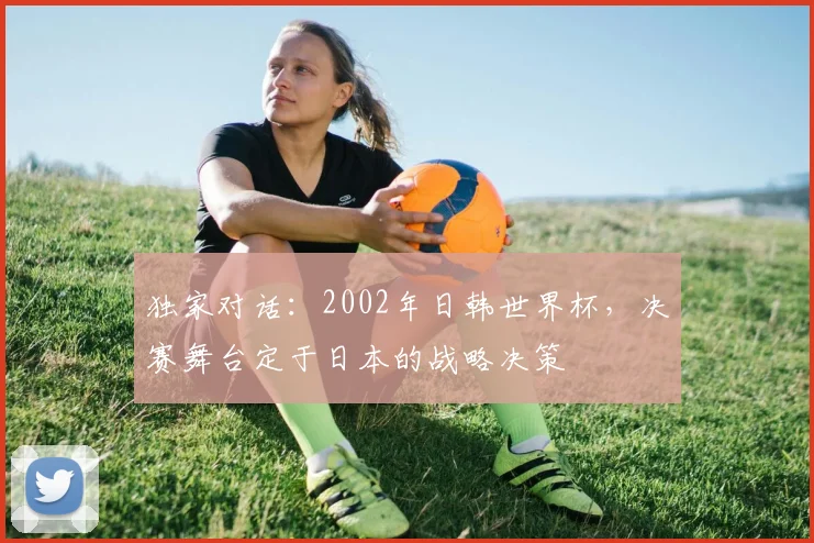 独家对话：2002年日韩世界杯，决赛舞台定于日本的战略决策