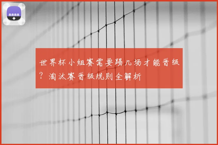 世界杯小组赛需要踢几场才能晋级？淘汰赛晋级规则全解析