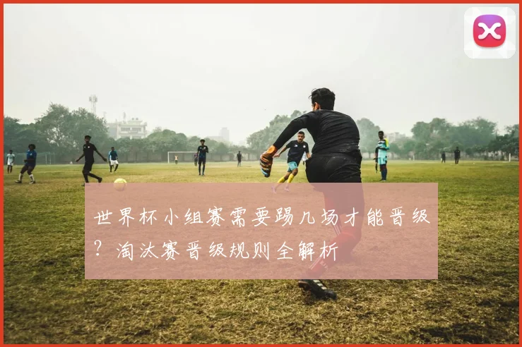 世界杯小组赛需要踢几场才能晋级？淘汰赛晋级规则全解析