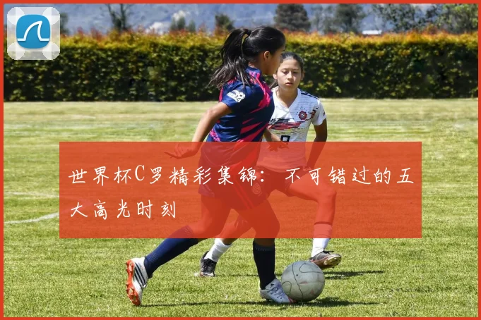 世界杯C罗精彩集锦：不可错过的五大高光时刻