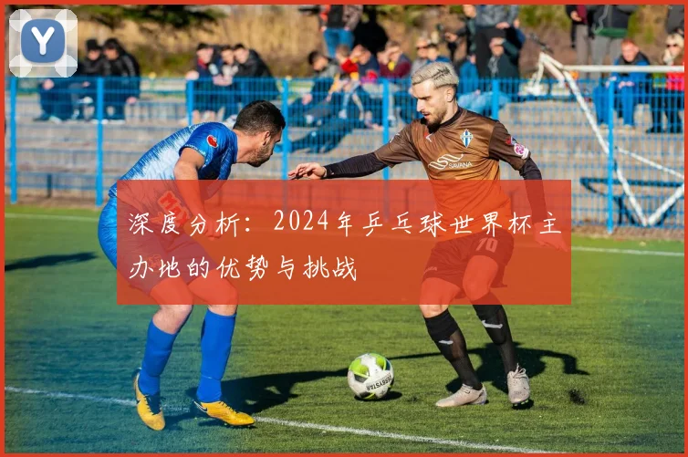 深度分析：2024年乒乓球世界杯主办地的优势与挑战