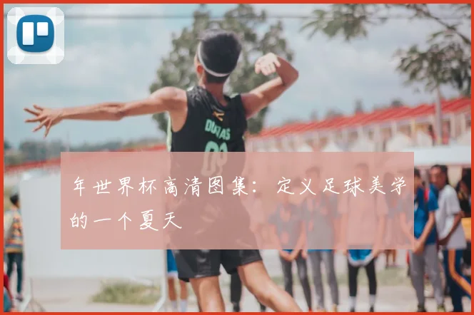 年世界杯高清图集：定义足球美学的一个夏天