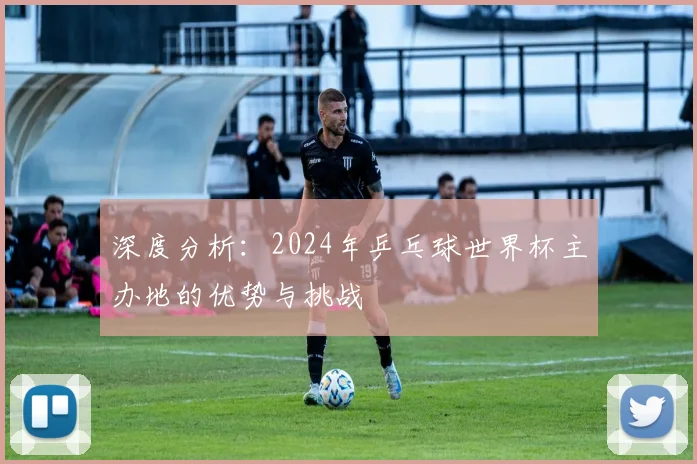 深度分析：2024年乒乓球世界杯主办地的优势与挑战